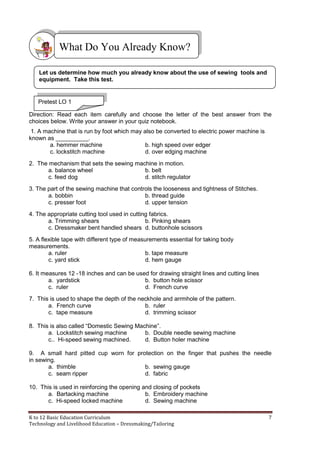 K to 12 Basic Education Curriculum 7
Technology and Livelihood Education – Dressmaking/Tailoring
Direction: Read each item carefully and choose the letter of the best answer from the
choices below. Write your answer in your quiz notebook.
1. A machine that is run by foot which may also be converted to electric power machine is
known as __________.
a. hemmer machine b. high speed over edger
c. lockstitch machine d. over edging machine
2. The mechanism that sets the sewing machine in motion.
a. balance wheel b. belt
c. feed dog d. stitch regulator
3. The part of the sewing machine that controls the looseness and tightness of Stitches.
a. bobbin b. thread guide
c. presser foot d. upper tension
4. The appropriate cutting tool used in cutting fabrics.
a. Trimming shears b. Pinking shears
c. Dressmaker bent handled shears d. buttonhole scissors
5. A flexible tape with different type of measurements essential for taking body
measurements.
a. ruler b. tape measure
c. yard stick d. hem gauge
6. It measures 12 -18 inches and can be used for drawing straight lines and cutting lines
a. yardstick b. button hole scissor
c. ruler d. French curve
7. This is used to shape the depth of the neckhole and arrmhole of the pattern.
a. French curve b. ruler
c. tape measure d. trimming scissor
8. This is also called “Domestic Sewing Machine”.
a. Lockstitch sewing machine b. Double needle sewing machine
c.. Hi-speed sewing machined. d. Button holer machine
9. A small hard pitted cup worn for protection on the finger that pushes the needle
in sewing.
a. thimble b. sewing gauge
c. seam ripper d. fabric
10. This is used in reinforcing the opening and closing of pockets
a. Bartacking machine b. Embroidery machine
c. Hi-speed locked machine d. Sewing machine
What Do You Already Know?
Let us determine how much you already know about the use of sewing tools and
equipment. Take this test.
Pretest LO 1
 