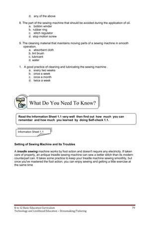 K to 12 Basic Education Curriculum 79
Technology and Livelihood Education – Dressmaking/Tailoring
d. any of the above
8. The part of the sewing machine that should be avoided during the application of oil.
a. bobbin winder
b. rubber ring
c. stitch regulator
d. stop motion screw
9. The cleaning material that maintains moving parts of a sewing machine in smooth
operation.
a. absorbent cloth
b. lint brush
c. lubricant
d. water
1. A good practice of cleaning and lubricating the sewing machine .
a. every two weeks
b. once a week
c. once a month
d. twice a week
Setting of Sewing Machine and Its Troubles
A treadle sewing machine works by foot action and doesn't require any electricity. If taken
care of properly, an antique treadle sewing machine can sew a better stitch than its modern
counterpart can. It takes some practice to keep your treadle machine sewing smoothly, but
once you've mastered the foot action, you can enjoy sewing and getting a little exercise at
the same time
What Do You Need To Know?
Read the Information Sheet 1.1 very well then find out how much you can
remember and how much you learned by doing Self-check 1.1.
Information Sheet 1.1
 