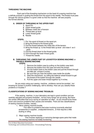 K to 12 Basic Education Curriculum 81
Technology and Livelihood Education – Dressmaking/Tailoring
THREADING THE MACHINE
Each part of the threading mechanism on the head of a sewing machine has
a definite purpose in guiding the thread from the spool to the needle. The thread must pass
through the various guides in a given order so that the machine will sew properly
the formed stitches.
A. ORDER OF THREADING IN THE UPPER PART
1. Spool Pin
2. Upper thread guide
3. Between metal disc of tension
4. Thread take up lever
5. Lower thread guide
6. Needle
STEPS:
1. Put the spool of thread on the spool pin.
2. Bring the thread to the thread guide .
3. Pull the thread between the metal disc of the tension.
4. Bring the thread up to the thread take up lever and raise it as it
goes.
5. Pull the thread down to the thread guide.
6. Pull it through the lower thread guide.
7. Thread the needle.
B. THREADING THE LOWER PART OF LOCKSTITCH SEWING MACHINE/ or
TREADLE SEWING MACHINE
STEPS:
1. Remove the bobbin case by pulling on the bobbin case latch.
2. Remove the bobbin from the case and wind the thread .
3. Put the bobbin back to the bobbin case and pull the thread through
the little slot at least 4 inches.
4. Be sure that you hear the bobbin case inside the shuttle.
5. Start the mechanism by rolling the balance wheel forward to get
the thread of the bobbin through the needle.
6. Pull the upper and lower thread together by 4 inches.
As you enjoy using your sewing machine , problems cannot be avoided , but
knowing its causes is another challenging skill to develop. How can you classify these
problems or troubles ?
CLASSIFICATIONS OF SEWING MACHINE TROUBLES
If the sewing machine in your laboratory are kept in good condition and are
carefully adjusted and properly threaded , not too many things can go wrong. But there
are certain difficulties that occur during an operation so often , so you should know these
minor and common problems their causes and remedies. There are two classifications
of sewing machine troubles, namely :
1. Minor sewing machine trouble
This refers to problems that arise involving incorrectly attached
accessories or supplies , unadjusted tensions , or that requires a little
dusting or oiling.
2. Major sewing machine trouble
This involves replacing or removing damage spare parts that made
the sewing machine not totally functioning.
 