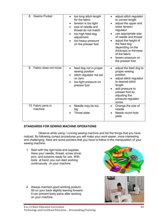 K to 12 Basic Education Curriculum 84
Technology and Livelihood Education – Dressmaking/Tailoring
8. Seams Pucker  too long stitch length
for the fabric
 tension is too tight
 size of needle and
thread do not match
 too high feed dog
adjustment
 too heavy pressure
on the presser foot
 adjust stitch regulator
to correct length
 adjust the upper and
lower tension
regulator
 use appropriate size
of needle and thread
 adjust the height of
the feed dog
depending on the
thickness or thinness
of the fabric
 lessen pressure on
the presser foot
9. Fabric does not move  feed dog not in proper
sewing position
 stitch regulator not set
on zero
 too tight pressure on
presser foot
 adjust the feed dog to
proper sewing
position
 adjust stitch regulator
to desired stitch
length
 add pressure to
presser foot by
adjusting the
pressure regulator
screw
10. Fabric jams in
machine
 Needle may be too
big
 Throat plate
 Change the size of
needle
 Needs round hole
plate
STANDARDS FOR SEWING MACHINE OPERATIONS
Observe while using / running sewing machine and list the things that you have
noticed. By following correct procedures you will make your work easier, more interesting
and challenging. Here are some pointers that you have to follow in the manipulation of your
sewing machine:
1. Start with the right tools and supplies.
Have your needle, thread, screw driver,
pins and scissors ready for use. With
tools at hand, you can start working
continuously on your machine.
.
2. Always maintain good working posture.
Sit on your back slightly leaning forward.
It can prevent body pains after working
on your machine.
 