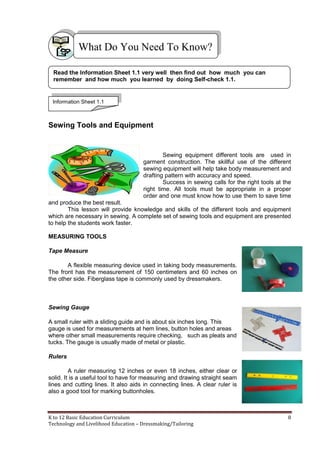 K to 12 Basic Education Curriculum 8
Technology and Livelihood Education – Dressmaking/Tailoring
Sewing Tools and Equipment
Sewing equipment different tools are used in
garment construction. The skillful use of the different
sewing equipment will help take body measurement and
drafting pattern with accuracy and speed.
Success in sewing calls for the right tools at the
right time. All tools must be appropriate in a proper
order and one must know how to use them to save time
and produce the best result.
This lesson will provide knowledge and skills of the different tools and equipment
which are necessary in sewing. A complete set of sewing tools and equipment are presented
to help the students work faster.
MEASURING TOOLS
Tape Measure
A flexible measuring device used in taking body measurements.
The front has the measurement of 150 centimeters and 60 inches on
the other side. Fiberglass tape is commonly used by dressmakers.
Sewing Gauge
A small ruler with a sliding guide and is about six inches long. This
gauge is used for measurements at hem lines, button holes and areas
where other small measurements require checking, such as pleats and
tucks. The gauge is usually made of metal or plastic.
Rulers
A ruler measuring 12 inches or even 18 inches, either clear or
solid. It is a useful tool to have for measuring and drawing straight seam
lines and cutting lines. It also aids in connecting lines. A clear ruler is
also a good tool for marking buttonholes.
What Do You Need To Know?
Read the Information Sheet 1.1 very well then find out how much you can
remember and how much you learned by doing Self-check 1.1.
Information Sheet 1.1
 