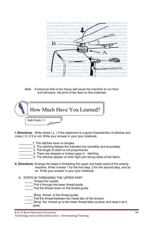 K to 12 Basic Education Curriculum 89
Technology and Livelihood Education – Dressmaking/Tailoring
Note: A pressure that is too heavy will cause the machine to run hard
and will leave the print of the feed on fine materials.
I .Directions: Write check ( y ) if the statement is a good characteristic of stitches and
cross ( X ) if it is not. Write your answer in your quiz notebook.
________1. The stitches have no tangles.
________ 2. The stitching follows the intended line smoothly and accurately.
________ 3. The length of stitch is not proportioned
________ 4. There are skipped or broken gaps in stitching.
________ 5. The stitches appear on both right and wrong sides of the fabric.
II. Directions: Arrange the steps in threading the upper and lower parts of the sewing
machine. Write number 1 for the first step, 2 for the second step, and so
on. Write your answer in your quiz notebook.
A. STEPS IN THREADING THE UPPER PART
_____ Thread the needle
_____ Pull it through the lower thread guide
_____ Pull the thread down on the thread guide.
_____ Bring thread to the thread guide.
_____ Pull the thread between the metal disc of the tension.
_____ Bring the thread up to the lower thread take up lever and raise it as it
goes.
How Much Have You Learned?
Self-Check 1.1
 