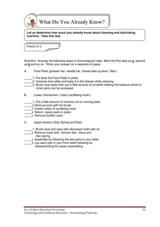 K to 12 Basic Education Curriculum 96
Technology and Livelihood Education – Dressmaking/Tailoring
Direction: Arrange the following steps in chronological order. Mark the first step as a, second
as b and so on. Write your answer on a separate of paper.
A. Face Plate (presser bar, needle bar, thread take up lever, lifter).
_____1. Put back the Face Plate in place
_____2. Unscrew face plate and keep it in the drawer while cleaning.
_____3. Brush dust away then put a little amount of oil while rotating the balance wheel to
inner parts can be accessed.
B. Lower mechanism ( rotary oscillating hook )
_____1. Put a little amount of machine oil on moving parts
_____2.Remove dust with lint brush
_____3. Fasten sides of oscillating hook
_____4. Return spare parts in place
_____5. Remove bobbin case.
C. Upper tension (Disc Spring and Dial)
_____1. Brush dust and wipe with absorbent cloth with oil
_____2. Remove outer bolt , tension dial , discs and
disc spring
_____3. Assemble by following the laid parts in your table
_____4. Lay each part in your front table following its
disassembling for easier assembling
What Do You Already Know?
Let us determine how much you already know about cleaning and lubricating
machine. Take this test.
Pretest LO 2
 