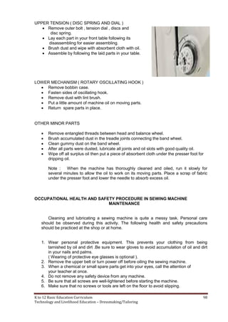 K to 12 Basic Education Curriculum 98
Technology and Livelihood Education – Dressmaking/Tailoring
UPPER TENSION ( DISC SPRING AND DIAL )
 Remove outer bolt , tension dial , discs and
disc spring.
 Lay each part in your front table following its
disassembling for easier assembling.
 Brush dust and wipe with absorbent cloth with oil.
 Assemble by following the laid parts in your table.
LOWER MECHANISM ( ROTARY OSCILLATING HOOK )
 Remove bobbin case.
 Fasten sides of oscillating hook.
 Remove dust with lint brush.
 Put a little amount of machine oil on moving parts.
 Return spare parts in place.
OTHER MINOR PARTS
 Remove entangled threads between head and balance wheel.
 Brush accumulated dust in the treadle joints connecting the band wheel.
 Clean gummy dust on the band wheel.
 After all parts were dusted, lubricate all joints and oil slots with good quality oil.
 Wipe off all surplus oil then put a piece of absorbent cloth under the presser foot for
dripping oil.
Note : When the machine has thoroughly cleaned and oiled, run it slowly for
several minutes to allow the oil to work on its moving parts. Place a scrap of fabric
under the presser foot and lower the needle to absorb excess oil.
OCCUPATIONAL HEALTH AND SAFETY PROCEDURE IN SEWING MACHINE
MAINTENANCE
Cleaning and lubricating a sewing machine is quite a messy task. Personal care
should be observed during this activity. The following health and safety precautions
should be practiced at the shop or at home.
1. Wear personal protective equipment. This prevents your clothing from being
tarnished by oil and dirt .Be sure to wear gloves to avoid accumulation of oil and dirt
in your nails and palms.
( Wearing of protective eye glasses is optional ).
2. Remove the upper belt or turn power off before oiling the sewing machine.
3. When a chemical or small spare parts get into your eyes, call the attention of
your teacher at once.
4. Do not remove any safety device from any machine.
5. Be sure that all screws are well-lightened before starting the machine.
6. Make sure that no screws or tools are left on the floor to avoid slipping.
 