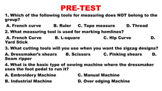 PRE-TEST
1. Which of the following tools for measuring does NOT belong to the
group?
A. French curve B. Ruler C. Tape measure D. Thread
2. What measuring tool is used for marking hemlines?
A. French Curve B. L-square C. Hip Curve D.
Yard Stick
3. What cutting tools will you use when you want the zigzag designs?
A. Dressmaker’s shears B. Scissors C. Pinking shears D.
Seam ripper
4. What is the basic type of sewing machine where the dressmaker
uses the foot pedal to run it?
A. Embroidery Machine C. Manual Machine
B. Industrial Machine D. Over edging Machine
 