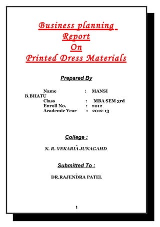 Business planning
        Report
          On
Printed Dress Materials
             Prepared By

      Name            :   MANSI
B.BHATU
      Class           :  MBA SEM 3rd
      Enroll No.      : 2012
      Academic Year    : 2012-13




              College :

       N. R. VEKARIA JUNAGAHD


            Submitted To :

         DR.RAJENDRA PATEL




                  1
 