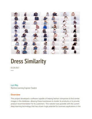  
Dress Similarity 
03.20.2017 
─ 
Luis Mey 
Machine Learning Engineer Student 
Overview
This project developed a software capable of helping fashion companies to find similar
images in the database, allowing these businesses to cluster its products or to provide
product recommendation for its customers. This solution was possible with the current
deep learning technology that has shown huge potential for business applications in the
 