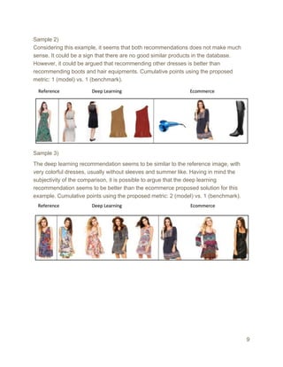 Sample 2)
Considering this example, it seems that both recommendations does not make much
sense. It could be a sign that there are no good similar products in the database.
However, it could be argued that recommending other dresses is better than
recommending boots and hair equipments. Cumulative points using the proposed
metric: 1 (model) vs. 1 (benchmark).
Sample 3)
The deep learning recommendation seems to be similar to the reference image, with
very colorful dresses, usually without sleeves and summer like. Having in mind the
subjectivity of the comparison, it is possible to argue that the deep learning
recommendation seems to be better than the ecommerce proposed solution for this
example. Cumulative points using the proposed metric: 2 (model) vs. 1 (benchmark).
9
 