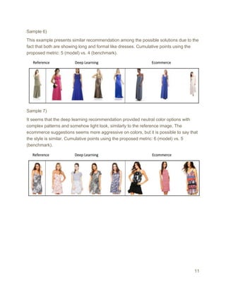Sample 6)
This example presents similar recommendation among the possible solutions due to the
fact that both are showing long and formal like dresses. Cumulative points using the
proposed metric: 5 (model) vs. 4 (benchmark).
Sample 7)
It seems that the deep learning recommendation provided neutral color options with
complex patterns and somehow light look, similarly to the reference image. The
ecommerce suggestions seems more aggressive on colors, but it is possible to say that
the style is similar. Cumulative points using the proposed metric: 6 (model) vs. 5
(benchmark).
11
 