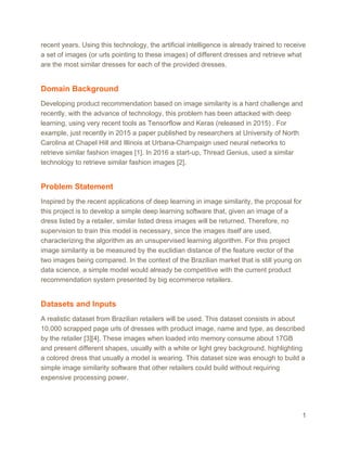 recent years. Using this technology, the artificial intelligence is already trained to receive
a set of images (or urls pointing to these images) of different dresses and retrieve what
are the most similar dresses for each of the provided dresses.
Domain Background
Developing product recommendation based on image similarity is a hard challenge and
recently, with the advance of technology, this problem has been attacked with deep
learning, using very recent tools as Tensorflow and Keras (released in 2015) . For
example, just recently in 2015 a paper published by researchers at University of North
Carolina at Chapel Hill and Illinois at Urbana-Champaign used neural networks to
retrieve similar fashion images [1]. In 2016 a start-up, Thread Genius, used a similar
technology to retrieve similar fashion images [2].
Problem Statement
Inspired by the recent applications of deep learning in image similarity, the proposal for
this project is to develop a simple deep learning software that, given an image of a
dress listed by a retailer, similar listed dress images will be returned. Therefore, no
supervision to train this model is necessary, since the images itself are used,
characterizing the algorithm as an unsupervised learning algorithm. For this project
image similarity is be measured by the euclidian distance of the feature vector of the
two images being compared. In the context of the Brazilian market that is still young on
data science, a simple model would already be competitive with the current product
recommendation system presented by big ecommerce retailers.
Datasets and Inputs
A realistic dataset from Brazilian retailers will be used. This dataset consists in about
10,000 scrapped page urls of dresses with product image, name and type, as described
by the retailer [3][4]. These images when loaded into memory consume about 17GB
and present different shapes, usually with a white or light grey background, highlighting
a colored dress that usually a model is wearing. This dataset size was enough to build a
simple image similarity software that other retailers could build without requiring
expensive processing power.
1
 