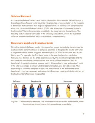 Solution Statement
A convolutional neural network was used to generate a feature vector for each image in
the dataset. Each feature vector could be interpreted as a representation of the image in
a dimension that is smaller than its pixel representation. In order to save computational
effort, this convolutional neural network (CNN) took advantage of pretrained layers in
the Inception V3 architecture made available by the deep learning library Keras. The
resulting feature vectors were used in the similarity calculations, where the euclidean
distance between the feature vectors represented image similarity.
Benchmark Model and Evaluation Metric
Since the similarity between two (or n) dresses has human subjectivity, the proposal for
evaluation and benchmarking is to compare a sample of this project’s results with what
a large ecommerce retailer suggests as similar products that the customer also would
like to see. For example, the first dress below is the searched product, while the
following four dresses are the ones recommended by the deep learning model and the
last three are similarity recommendations from the ecommerce website used as
benchmark. In order to create a numeric metric, it is possible to vote and assign 1 point
if the reference image is similar with the recommendation, and zero otherwise. After
evaluating 10 randomly sampled images, the performance of the model versus the
benchmark could me measured as the number of samples considered similar divided by
the total number of sampled images (10).
 
 
Figure 1 - Dress similarity example. The first dress in the left is used as reference, while
the remaining are recommended products due to similarity.
2
 