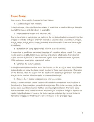 Project Design
In summary, this project is designed to have 5 steps:
1. Load the images from retailers;
Using the image urls available in the dataset, it is possible to use the skimage library to
load all the images and store them in a variable.
2. Preprocess the images to fit into the CNN;
Due to the shape of each image not matching the pre-trained network required input the
images need to be reshaped and then stacked as vectors with a shape like (n_images,
image_height, image_width, image_channel), where channel is 3 because the images
are colored.
3. Build the CNN using a pre-trained network as a base model;
It is possible to use Keras pre-trained Inception V3 model as a base model. This base
model receives a (256,256,3) image as input and returns a flat vector. From this flat
output vector it is possible to add additional layers, as an additional dense layer with
1024 nodes and a prediction layer with 2 nodes.
4. Generate the feature vectors;
Having some simple information about the dresses, as if it is long or short, it is possible
to train the layers below the base model, fine tuning these layers to provide information
on the dresses. Then the output from the 1024 nodes base layer generated from each
image can be used as a feature vector to represent the image.
5. Retrieve the n-closest images given a reference image.
Finally, a distance metric can be used to calculate how different one feature vector is
from the other feature vectors present in the database. This distance metric can be as
simple as an euclidean distance that has a numpy implementation. Therefore, being
able to calculate these distances allows anyone to just provide an image as input to the
model that will calculate or retrieve the feature vector, calculate the minimal distance
from other images and finally return n-closest images to the provided input.
3
 