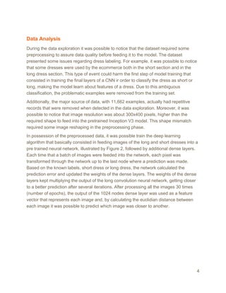 Data Analysis
During the data exploration it was possible to notice that the dataset required some
preprocessing to assure data quality before feeding it to the model. The dataset
presented some issues regarding dress labeling. For example, it was possible to notice
that some dresses were used by the ecommerce both in the short section and in the
long dress section. This type of event could harm the first step of model training that
consisted in training the final layers of a CNN ir order to classify the dress as short or
long, making the model learn about features of a dress. Due to this ambiguous
classification, the problematic examples were removed from the training set.
Additionally, the major source of data, with 11,662 examples, actually had repetitive
records that were removed when detected in the data exploration. Moreover, it was
possible to notice that image resolution was about 300x400 pixels, higher than the
required shape to feed into the pretrained Inception V3 model. This shape mismatch
required some image reshaping in the preprocessing phase.
In possession of the preprocessed data, it was possible train the deep learning
algorithm that basically consisted in feeding images of the long and short dresses into a
pre trained neural network, illustrated by Figure 2, followed by additional dense layers.
Each time that a batch of images were feeded into the network, each pixel was
transformed through the network up to the last node where a prediction was made.
Based on the known labels, short dress or long dress, the network calculated the
prediction error and updated the weights of the dense layers. The weights of the dense
layers kept multiplying the output of the long convolution neural network, getting closer
to a better prediction after several iterations. After processing all the images 30 times
(number of epochs), the output of the 1024 nodes dense layer was used as a feature
vector that represents each image and, by calculating the euclidian distance between
each image it was possible to predict which image was closer to another.
4
 