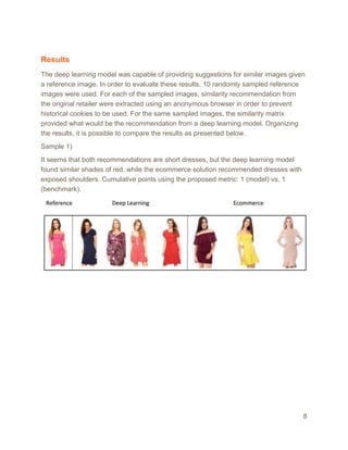 Results
The deep learning model was capable of providing suggestions for similar images given
a reference image. In order to evaluate these results, 10 randomly sampled reference
images were used. For each of the sampled images, similarity recommendation from
the original retailer were extracted using an anonymous browser in order to prevent
historical cookies to be used. For the same sampled images, the similarity matrix
provided what would be the recommendation from a deep learning model. Organizing
the results, it is possible to compare the results as presented below.
Sample 1)
It seems that both recommendations are short dresses, but the deep learning model
found similar shades of red, while the ecommerce solution recommended dresses with
exposed shoulders. Cumulative points using the proposed metric: 1 (model) vs. 1
(benchmark).
8
 