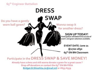 65th Engineer Battalion

                              DRESS
Do you have a gently
                                SWAP
 worn ball gown?                                  Wanna swap it
                                                   for another dress?
                                                           SIGN UP TODAY!
                                                       Participation will determine success of
                                                       event and gown selections available.


                                                          EVENT DATE: June 21
                                                              @1700-1830
                                                          65th EN BN Classroom

    Participate in the DRESS SWAP & SAVE MONEY!
       Already have a dress and still wanna donate a gown for a great cause ?
                Drop-off donations or contact the 65th EN BN FRSA
                 Bridget.B.Shioshita.civ@mail.mil or #655-6559
 