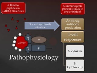 4. Bind to                                  5. Immunogenic
  peptides in                                  protein stimulate
(MHC) molecules                                 one or both of


                                                  Antidrug
                         Some drugs directly      antibody
                             stimulate           production

                                                  T-cell
                    α1



                                β               responses
          Carrier
                                α3
                    α2




                                                   A. cytokine

    Pathophysiology
                                                      B.
                                                  Cytotoxicity
 