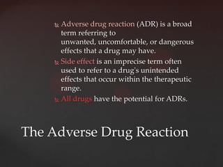  Adverse drug reaction (ADR) is a broad
       term referring to
       unwanted, uncomfortable, or dangerous
       effects that a drug may have.
      Side effect is an imprecise term often
       used to refer to a drug's unintended
       effects that occur within the therapeutic
       range.
      All drugs have the potential for ADRs.




The Adverse Drug Reaction
 
