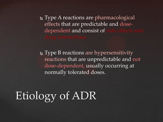    Type A reactions are pharmacological
        effects that are predictable and dose-
        dependent and consist of side effects and
        drug interactions.

       Type B reactions are hypersensitivity
        reactions that are unpredictable and not
        dose-dependent, usually occurring at
        normally tolerated doses.



Etiology of ADR
 