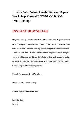 Dressta 560C Wheel Loader Service Repair
Workshop Manual DOWNLOAD (SN:
15001 and up)
INSTANT DOWNLOAD
Original Factory Dressta 560C Wheel Loader Service Repair Manual
is a Complete Informational Book. This Service Manual has
easy-to-read text sections with top quality diagrams and instructions.
Trust Dressta 560C Wheel Loader Service Repair Manual will give
you everything you need to do the job. Save time and money by doing
it yourself, with the confidence only a Dressta 560C Wheel Loader
Service Repair Manual can provide.
Models Covers and Serial Number:
Dressta 560C---15001 and up
Service Repair Manual Covers:
Introduction
Brakes
 