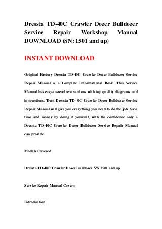 Dressta TD-40C Crawler Dozer Bulldozer
Service Repair Workshop Manual
DOWNLOAD (SN: 1501 and up)
INSTANT DOWNLOAD
Original Factory Dressta TD-40C Crawler Dozer Bulldozer Service
Repair Manual is a Complete Informational Book. This Service
Manual has easy-to-read text sections with top quality diagrams and
instructions. Trust Dressta TD-40C Crawler Dozer Bulldozer Service
Repair Manual will give you everything you need to do the job. Save
time and money by doing it yourself, with the confidence only a
Dressta TD-40C Crawler Dozer Bulldozer Service Repair Manual
can provide.
Models Covered:
Dressta TD-40C Crawler Dozer Bulldozer S/N 1501 and up
Service Repair Manual Covers:
Introduction
 