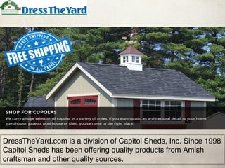DressTheYard.com is a division of Capitol Sheds, Inc. Since 1998
Capitol Sheds has been offering quality products from Amish
craftsman and other quality sources.
 