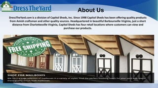About Us
DressTheYard.com is a division of Capitol Sheds, Inc. Since 1998 Capitol Sheds has been offering quality products
from Amish craftsman and other quality sources. Headquartered in beautiful Barboursville Virginia, just a short
distance from Charlottesville Virginia, Capitol Sheds has four retail locations where customers can view and
purchase our products.
 