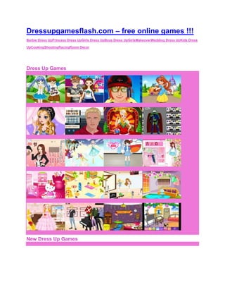 Dressupgamesflash.com – free online games !!!
Barbie Dress UpPrincess Dress UpGirls Dress UpBoys Dress UpGirlsMakeoverWedding Dress UpKids Dress

UpCookingShootingRacingRoom Decor
                                           Advertise


Dress Up Games




New Dress Up Games
 