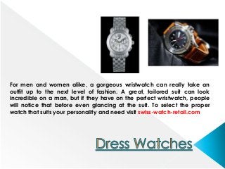 For men and women alike, a gorgeous wristwatch can really take an
outfit up to the next level of fashion. A great, tailored suit can look
incredible on a man, but if they have on the perfect wristwatch, people
will notice that before even glancing at the suit. To select the proper
watch that suits your personality and need visit swiss-watch-retail.com
 