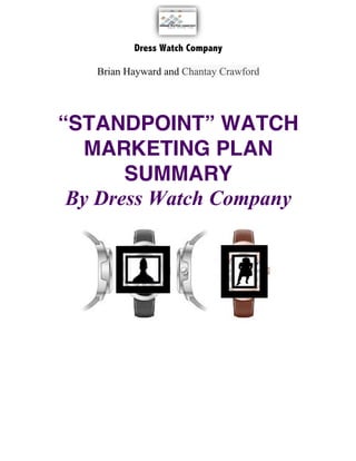  
Dress Watch Company
	
  
Brian Hayward and Chantay Crawford
	
  
	
  
	
  
“STANDPOINT” WATCH
MARKETING PLAN
SUMMARY
By Dress Watch Company	
  
	
  
	
  
	
  
	
  
	
  
	
  
	
  
	
  
	
  
	
  
	
  
	
  
	
  
	
  
	
  
	
  
	
  
	
  
	
  
 