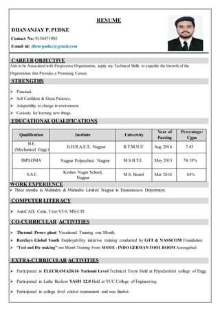 RESUME
DHANANJAY P. PUDKE
Contact No: 9158471905
E-mail id: dhruvpudke@gmail.com
CAREER OBJECTIVE
Aim to be Associated with Progressive Organization, apply my Technical Skills to expedite the Growth of the
Organization that Provides a Promising Career.
STRENGTHS
 Punctual.
 Self Confident & Great Patience.
 Adaptability to change in environment.
 Curiosity for learning new things.
EDUCATIONALQUALIFICATIONS
Qualification Institute University
Year of
Passing
Percentage/
Cgpa
B.E.
(Mechanical Engg.)
G.H.R.A.E.T, Nagpur R.T.M.N.U Aug 2016 7.45
DIPLOMA Nagpur Polytechnic Nagpur M.S.B.T.E May 2013 74.18%
S.S.C. Keshav Nagar School,
Nagpur
M.S. Board Mar 2010 84%
WORK EXPERIENCE
 Three months in Mahindra & Mahindra Limited Nagpur in Transmission Department.
COMPUTER LITERACY
 AutoCAD, Catia, Creo V5.0, MS-CIT.
CO-CURRICULAR ACTIVITIES
 Thermal Power plant Vocational Training one Month.
 Barclays Global Youth Employability initiative training conducted by GTT & NASSCOM Foundation.
 “Tool and Die making” one Month Training From MSME - INDO GERMANTOOLROOM Aurangabad.
EXTRA-CURRICULAR ACTIVITIES
 Participated in ELECRAMA2K16 National Level Technical Event Held at Priyadarshini college of Engg.
 Participated in Lathe Beckon YASH 12.0 Held at YCC College of Engineering.
 Participated in college level cricket tournament and was finalist.
 