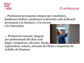 El professorat
□ Professorat permanent, integrat per catedràtics,
professors titulars i professors contractats amb dedicació
permanent a la docència i a la recerca
a la Universitat.
□ Professorat associat, integrat
per professionals del dret, com
jutges i magistrats, advocats, fiscals,
registradors, notaris, advocats de l’Estat o inspectors de
treball o de finances.
 