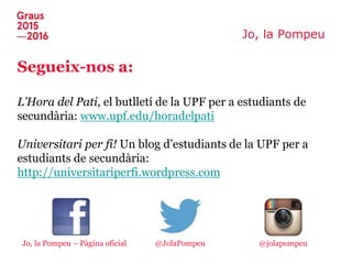Jo, la Pompeu
Segueix-nos a:
L’Hora del Pati, el butlletí de la UPF per a estudiants de
secundària: www.upf.edu/horadelpati
Universitari per fi! Un blog d’estudiants de la UPF per a
estudiants de secundària:
http://universitariperfi.wordpress.com
Jo, la Pompeu – Pàgina oficial @jolapompeu@JolaPompeu
 