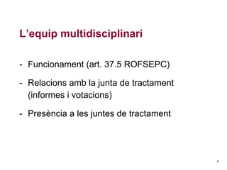 L’equip multidisciplinari
- Funcionament (art. 37.5 ROFSEPC)
- Relacions amb la junta de tractament
(informes i votacions)
- Presència a les juntes de tractament

4

 