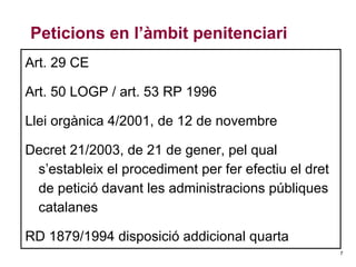 Peticions en l’àmbit penitenciari
Art. 29 CE
Art. 50 LOGP / art. 53 RP 1996
Llei orgànica 4/2001, de 12 de novembre
Decret 21/2003, de 21 de gener, pel qual
s’estableix el procediment per fer efectiu el dret
de petició davant les administracions públiques
catalanes
RD 1879/1994 disposició addicional quarta
7

 