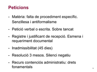 Peticions
- Matèria: falta de procediment específic.
Senzillesa i antiformalisme
- Petició verbal o escrita. Sobre tancat
- Registre i justificant de recepció. Esmena i
requeriment documental
- Inadmissibilitat (45 dies)
- Resolució 3 mesos. Silenci negatiu
- Recurs contenciós administratiu: drets
fonamentals

8

 