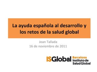 La ayuda española al desarrollo y los retos de la salud global Joan Tallada 16 de noviembre de 2011 