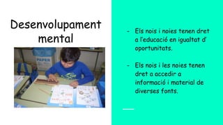 Desenvolupament
mental
- Els nois i noies tenen dret
a l’educació en igualtat d’
oportunitats.
- Els nois i les noies tenen
dret a accedir a
informació i material de
diverses fonts.
 