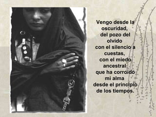 Vengo desde la oscuridad,  del pozo del olvido  con el silencio a cuestas,  con el miedo ancestral  que ha corroído mi alma  desde el principio de los tiempos. 