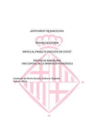 AJUNTAMENT DE BARCELONA
MESURA DE GOVERN
IMPULS AL PROJECTE EDUCATIU DE CIUTAT
PER FER DE BARCELONA
UNA CAPITAL DE LA INNOVACIÓ PEDAGÒGICA
Comissió de Drets Socials, Cultura i Esports
Febrer 2016
 