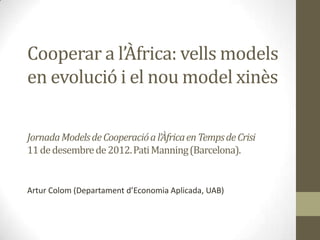 Cooperar a l’Àfrica: vells models
en evolució i el nou model xinès

Jornada Models de Cooperació a l’Àfrica en Temps de Crisi
11 de desembre de 2012. Pati Manning (Barcelona).


Artur Colom (Departament d’Economia Aplicada, UAB)
 