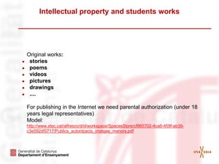 Intellectual property and students works 
Original works: 
●stories 
●poems 
●videos 
●pictures 
●drawings 
●.... 
For publishing in the Internet we need parental authorization (under 18 years legal representatives) 
Model: 
http://www.xtec.cat/alfresco/d/d/workspace/SpacesStore/cf965702-4ca8-459f-ab39- c3e592df3717/Publics_autoritzacio_imatges_menors.pdf 
 