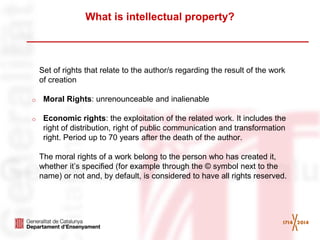 What is intellectual property? 
Set of rights that relate to the author/s regarding the result of the work of creation 
oMoral Rights: unrenounceable and inalienable 
oEconomic rights: the exploitation of the related work. It includes the right of distribution, right of public communication and transformation right. Period up to 70 years after the death of the author. 
The moral rights of a work belong to the person who has created it, whether it’s specified (for example through the © symbol next to the name) or not and, by default, is considered to have all rights reserved. 
 