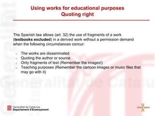 Using works for educational purposes Quoting right 
The Spanish law allows (art. 32) the use of fragments of a work (textbooks excluded) in a derived work without a permission demand when the following circumstances concur: 
oThe works are disseminated 
oQuoting the author or source 
oOnly fragments of text (Remember the images!) 
oTeaching purposes (Remember the cartoon images or music files that may go with it) 
 