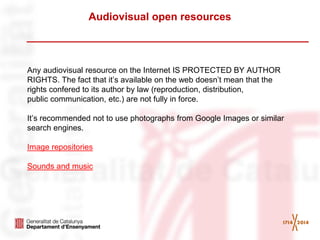 Audiovisual open resources 
Any audiovisual resource on the Internet IS PROTECTED BY AUTHOR RIGHTS. The fact that it’s available on the web doesn’t mean that the rights confered to its author by law (reproduction, distribution, 
public communication, etc.) are not fully in force. 
It’s recommended not to use photographs from Google Images or similar search engines. 
Image repositories 
Sounds and music 
 