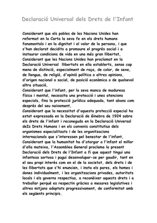 Declaració Universal dels Drets de l'Infant 
Considerant que els pobles de les Nacions Unides han 
refermat en la Carta la seva fe en els drets humans 
fonamentals i en la dignitat i el valor de la persona, i que 
s'han declarat decidits a promoure el progrés social i a 
instaurar condicions de vida en una més gran llibertat, 
Considerant que les Nacions Unides han proclamat en la 
Declaració Universal llibertats en ella establerts, sense cap 
mena de distinció, especialment de raça, de color, de sexe, 
de llengua, de religió, d'opinió política o altres opinions, 
d'origen nacional o social, de posició econòmica o de qualsevol 
altra situació, 
Considerant que l'infant, per la seva manca de maduresa 
física i mental, necessita una protecció i unes atencions 
especials, fins la protecció jurídica adequada, tant abans com 
després del seu naixement, 
Considerant que la necessitat d'aquesta protecció especial ha 
estat expressada en la Declaració de Ginebra de 1924 sobre 
els drets de l'infant i reconeguda en la Declaració Universal 
deIs Drets Humans i en els convenis constitutius dels 
organismes especialitzats i de les organitzacions 
internacionals que s'interessen pel benestar de l'infant, 
Considerant que la humanitat ha d'atorgar a l'infant el millor 
d'ella mateixa, l'Assemblea General proclama la present 
Declaració dels Drets de l'Infant a fi que aquest tingui una 
infantesa sortosa i pugui desenvolupar-se per gaudir, tant en 
el seu propi interès com en el de la societat, dels drets i de 
les llibertats que s'hi enuncien, i insta els pares, els homes i 
dones individualment, i les organitzacions privades, autoritats 
locals i els governs respectius, a reconèixer aquests drets i a 
treballar perquè es respectin gràcies a mesures legislatives i 
altres mitjans adoptats progressivament, de conformitat amb 
els següents principis. 
 