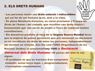 2. ELS DRETS HUMANS

  Les persones tenim uns drets naturals i indiscutibles
 pel sol fet de ser humans (p.ex. dret a la vida).
  En plena Revolució francesa, es varen proclamar a França els
Drets de l'home i del ciutadà, que recollien uns drets bàsics i
fonamentals que van servir de model a l'hora de redactar moltes
constitucions.
  Els desastres produïts al llarg de la Segona Guerra Mundial feren
que la majoria de països pensessin que era necessari un document
on es recollissin els drets de totes les persones, independentment
del territori on vivissin. Així fou com l'ONU (Organització de les
Nacions Unides) va proclamarl'any 1948 la   Declaració
Universal dels Drets Humans i 48 països del món la van
signar.
  El problema és que es tractava d'un compromís
 simbòlic, sense força legal, i, desgraciadament,
 s'incompleix constantment.
 