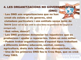 4. LES ORGANITZACIONS NO GOVERNAMENTALS
                          (ONG)
  Les ONG són organitzacions que no han
 creat els estats ni els governs, sinó
 ciutadans particulars i són entitats sense ànim de
 lucre (això vol dir que amb la seva feina no pretenen fer negoci ni
enriquir-se).
  Què volen, doncs?
  Les ONG pretenen denunciar les injustícies que es
produeixen i ajudar a reparar-les. Volen un món millor.
  Podem trobar organitzacions d'aquest tipus treballant
a diferents àmbits: educació, sanitat, comerç,
agricultura, drets dels infants, dels discapacitats, etc.
  Una de les primeres ONG fou la Creu Roja, que es creà
l'any 1863.
 