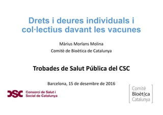 Drets i deures individuals i
col·lectius davant les vacunes
Màrius Morlans Molina
Comitè de Bioètica de Catalunya
Trobades de Salut Pública del CSC
Barcelona, 15 de desembre de 2016
 