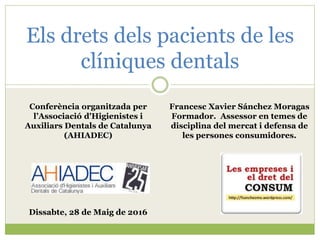 Els drets dels pacients de les
clíniques dentals
Francesc Xavier Sánchez Moragas
Formador. Assessor en temes de
disciplina del mercat i defensa de
les persones consumidores.
Conferència organitzada per
l’Associació d'Higienistes i
Auxiliars Dentals de Catalunya
(AHIADEC)
Dissabte, 28 de Maig de 2016
 