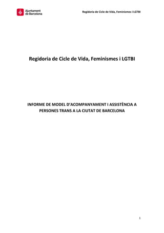 Regidoria de Cicle de Vida, Feminismes i LGTBI
1
Regidoria de Cicle de Vida, Feminismes i LGTBI
INFORME DE MODEL D’ACOMPANYAMENT I ASSISTÈNCIA A
PERSONES TRANS A LA CIUTAT DE BARCELONA
 